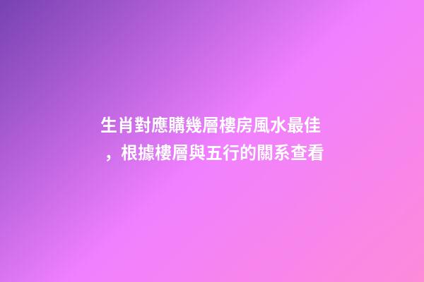 生肖對應購幾層樓房風水最佳，根據樓層與五行的關系查看